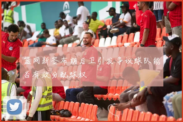 篮网新签布朗后卫引发争议球队能否有效分配球权