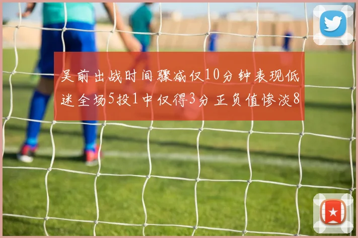 吴前出战时间骤减仅10分钟表现低迷全场5投1中仅得3分正负值惨淡8