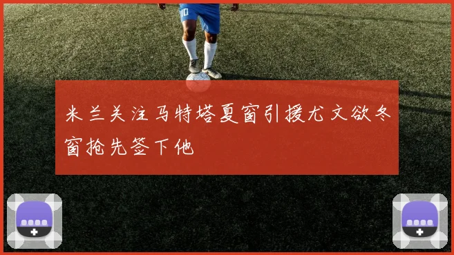 米兰关注马特塔夏窗引援尤文欲冬窗抢先签下他