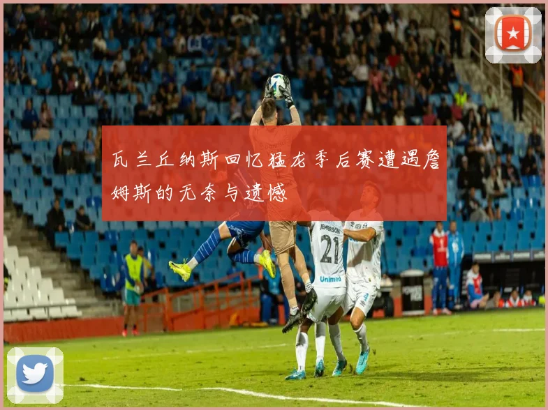 瓦兰丘纳斯回忆猛龙季后赛遭遇詹姆斯的无奈与遗憾