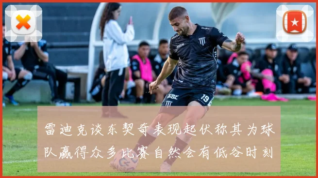 雷迪克谈东契奇表现起伏称其为球队赢得众多比赛自然会有低谷时刻