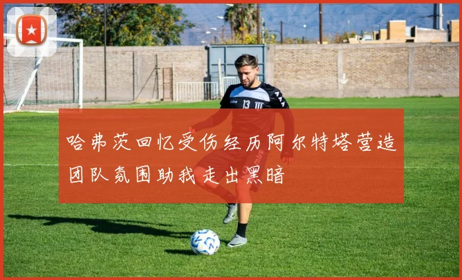 哈弗茨回忆受伤经历阿尔特塔营造团队氛围助我走出黑暗