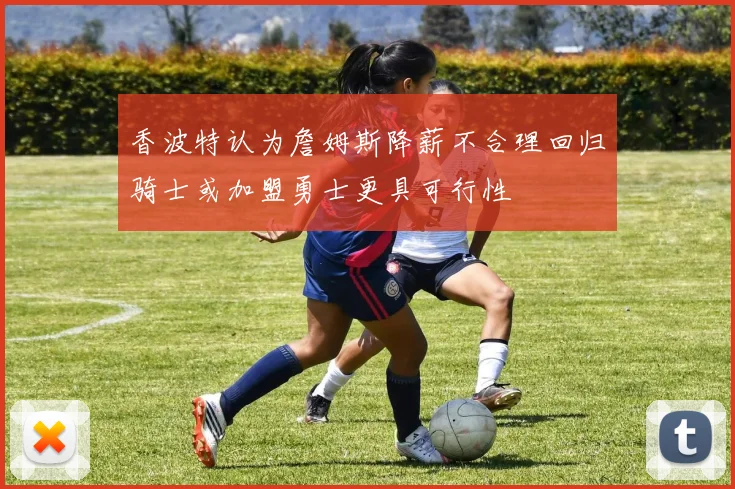 香波特认为詹姆斯降薪不合理回归骑士或加盟勇士更具可行性