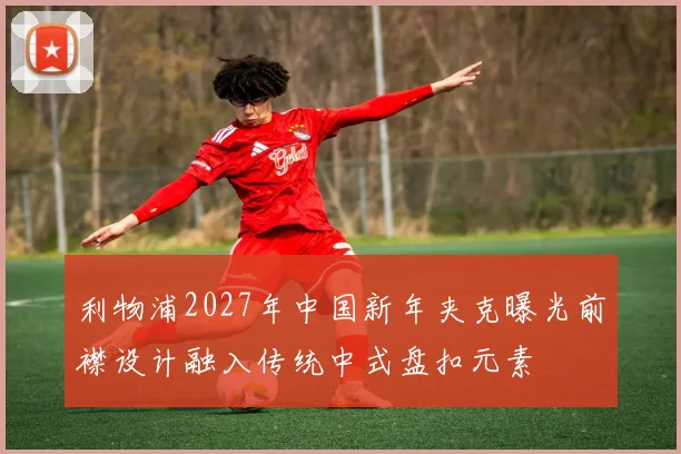 利物浦2027年中国新年夹克曝光前襟设计融入传统中式盘扣元素
