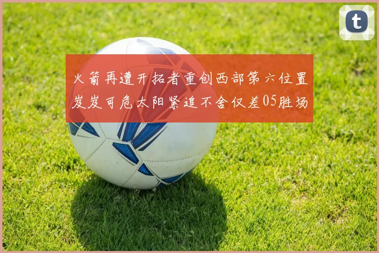 火箭再遭开拓者重创西部第六位置岌岌可危太阳紧追不舍仅差05胜场