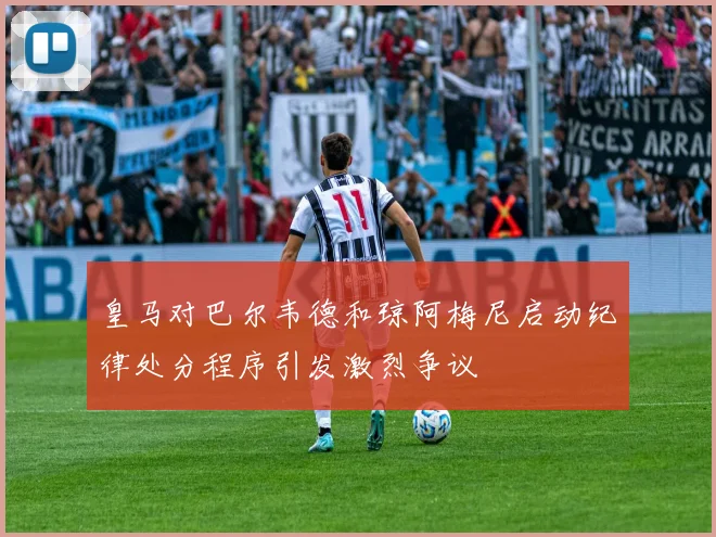 皇马对巴尔韦德和琼阿梅尼启动纪律处分程序引发激烈争议