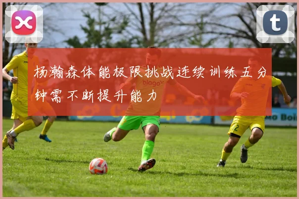 杨瀚森体能极限挑战连续训练五分钟需不断提升能力