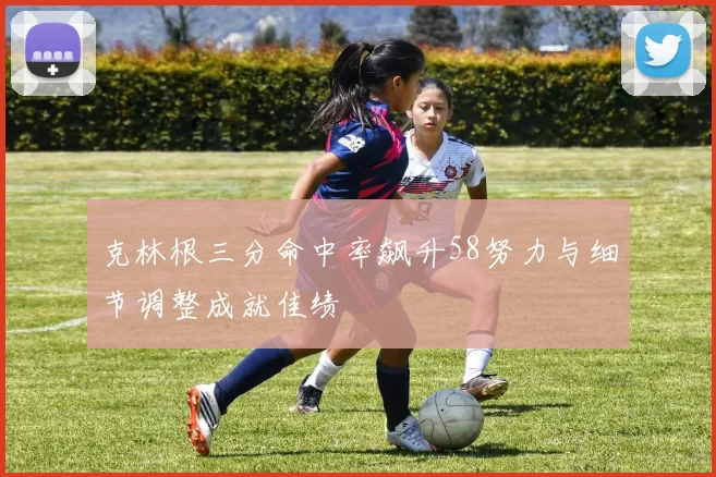 克林根三分命中率飙升58努力与细节调整成就佳绩