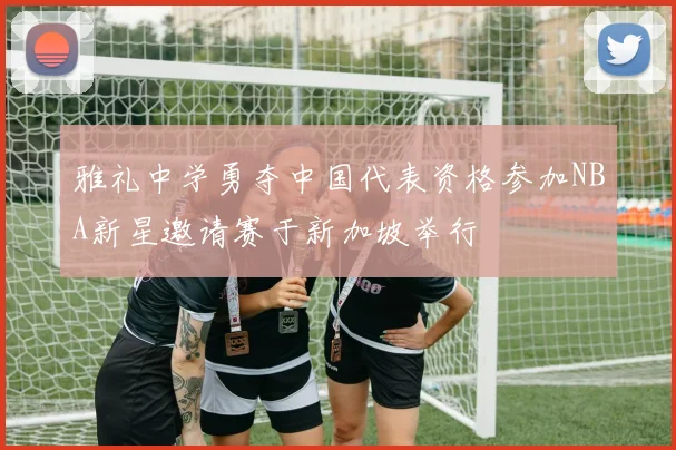 雅礼中学勇夺中国代表资格参加NBA新星邀请赛于新加坡举行