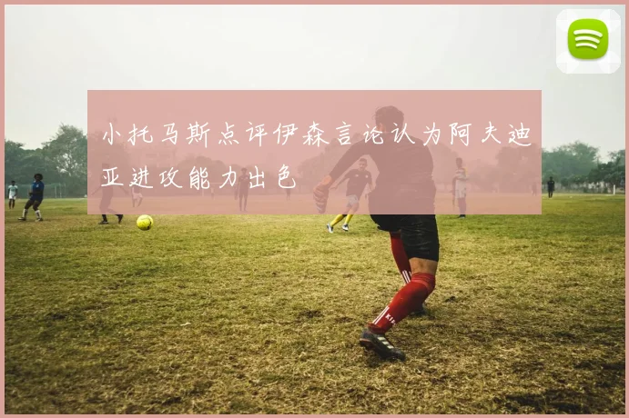 小托马斯点评伊森言论认为阿夫迪亚进攻能力出色