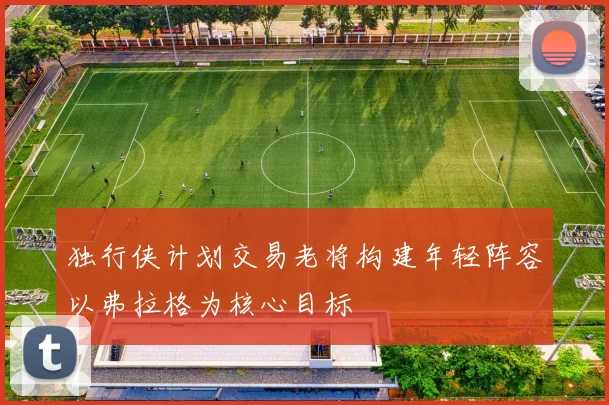 独行侠计划交易老将构建年轻阵容以弗拉格为核心目标