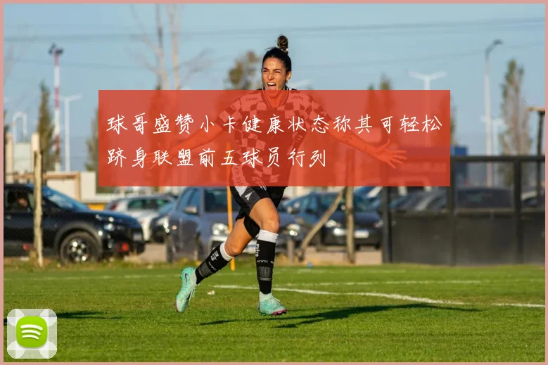 球哥盛赞小卡健康状态称其可轻松跻身联盟前五球员行列