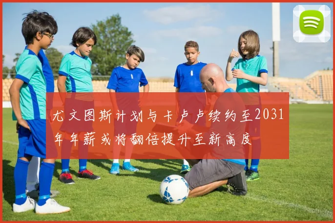 尤文图斯计划与卡卢卢续约至2031年年薪或将翻倍提升至新高度