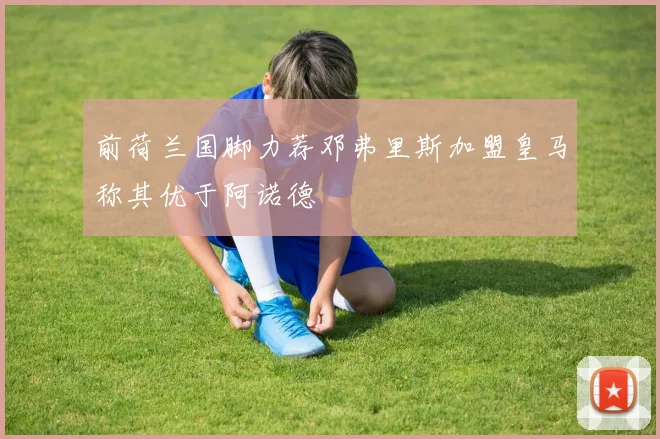 前荷兰国脚力荐邓弗里斯加盟皇马称其优于阿诺德