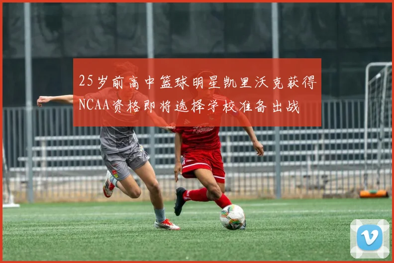 25岁前高中篮球明星凯里沃克获得NCAA资格即将选择学校准备出战