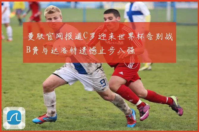 曼联官网报道C罗迎来世界杯告别战B费与达洛特遗憾止步八强