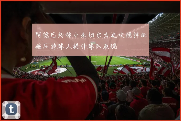 阿德巴约称小米切尔为进攻搅拌机施压持球人提升球队表现