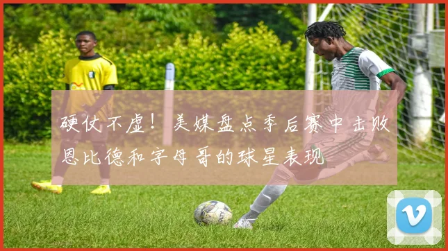 硬仗不虚！美媒盘点季后赛中击败恩比德和字母哥的球星表现