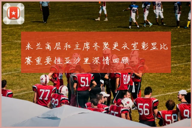 米兰高层和主席齐聚更衣室彰显比赛重要性亚沙里深情回顾