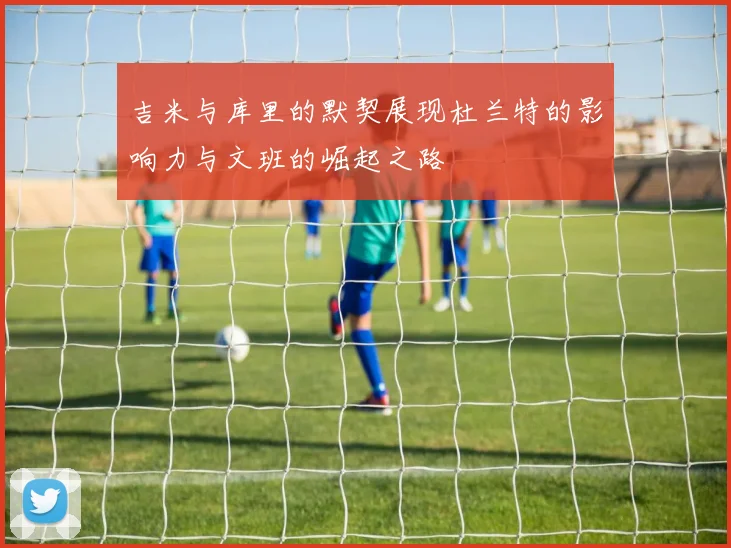 吉米与库里的默契展现杜兰特的影响力与文班的崛起之路